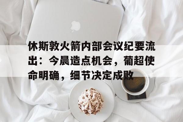 关于休斯敦火箭内部会议纪要流出：今晨造点机会，葡超使命明确，细节决定成败的信息